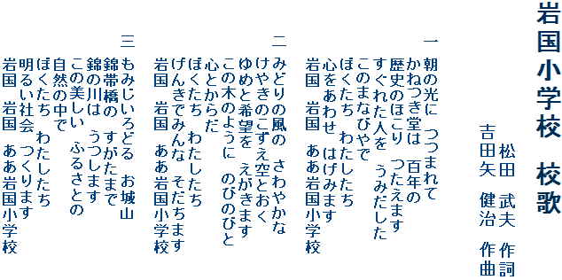 岩国小学校　校歌　　　　　　　　　　　　　　　　　　    松田　武夫　作詞　　　　　　　　　　吉田矢　健治　作曲　　　一 朝の光に　つつまれて　　　　　かねつき堂は　百年の　　　　　歴史のほこり　つたえます　　　　　すぐれた人を　うみだした　　　　　このまなびやで　　　　　ぼくたち　わたしたち　　　　　心をあわせ　はげみます　　　　　岩国　岩国　ああ岩国小学校　　　　二 みどりの風の　さわやかな　　　　　けやきのこずえ空とおく　　　　　ゆめと希望を　えがきます　　　　　この木のように　のびのびと　　　　　心とからだ　　　　　ぼくたち　わたしたち　　　　　げんきでみんな　そだちます　　　　　岩国　岩国　ああ岩国小学校　　　三 もみじいろどる　お城山　　　　　錦帯橋の　すがたまで　　　　　錦の川は　うつします　　　　　この美しい　ふるさとの　　　　　自然の中で　　　　　ぼくたち　わたしたち　　　　　明るい社会　つくります　　　　　岩国　岩国　ああ岩国小学校の画像　　